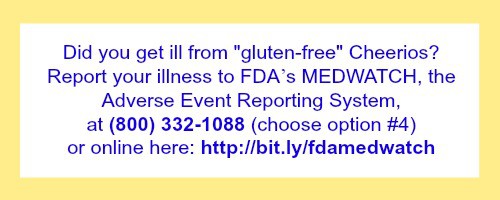Report Illness from Gluten-Free Cheerios to FDA's Medwatch System: at (800) 332-1088 (choose option #4) or online [http://bit.ly/fdamedwatch] 